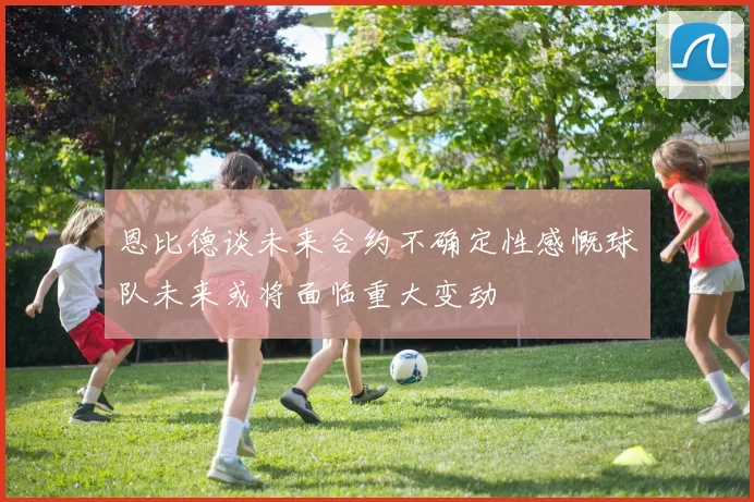 恩比德谈未来合约不确定性感慨球队未来或将面临重大变动