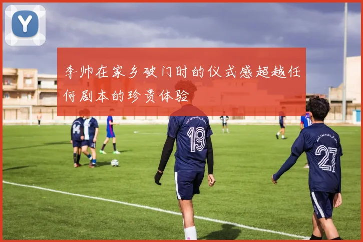 李帅在家乡破门时的仪式感超越任何剧本的珍贵体验