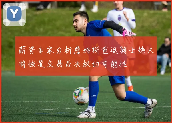 薪资专家分析詹姆斯重返骑士热火将恢复交易否决权的可能性