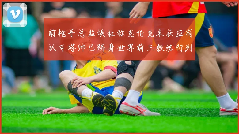 前枪手总监埃杜称克伦克未获应有认可塔帅已跻身世界前三教练行列