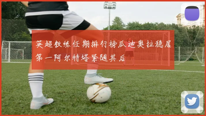英超教练任期排行榜瓜迪奥拉稳居第一阿尔特塔紧随其后