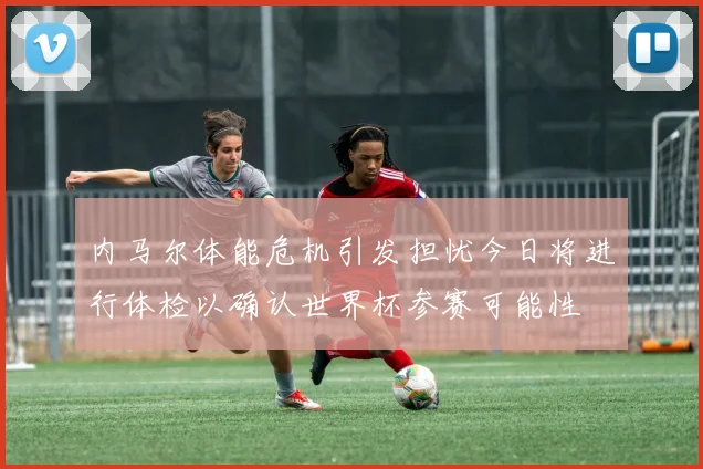 内马尔体能危机引发担忧今日将进行体检以确认世界杯参赛可能性