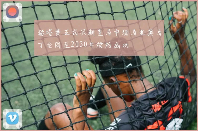 赫塔费正式买断皇马中场马里奥马丁合同至2030年续约成功