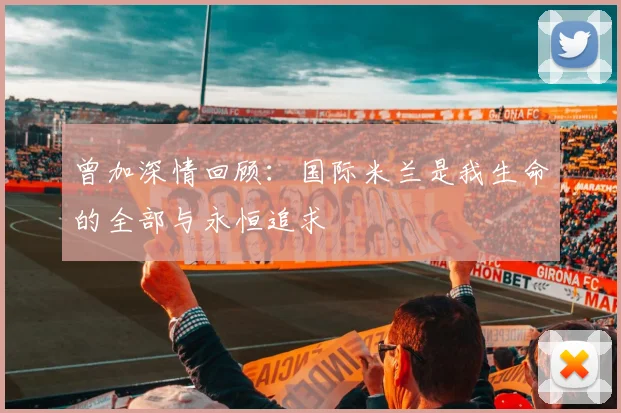 曾加深情回顾：国际米兰是我生命的全部与永恒追求