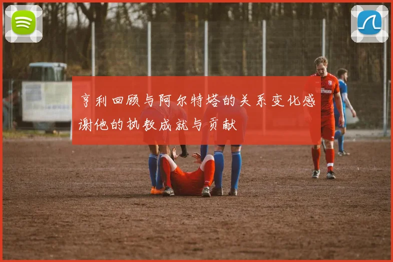 亨利回顾与阿尔特塔的关系变化感谢他的执教成就与贡献