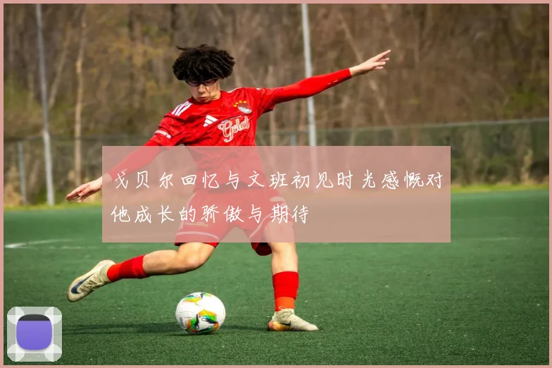 戈贝尔回忆与文班初见时光感慨对他成长的骄傲与期待