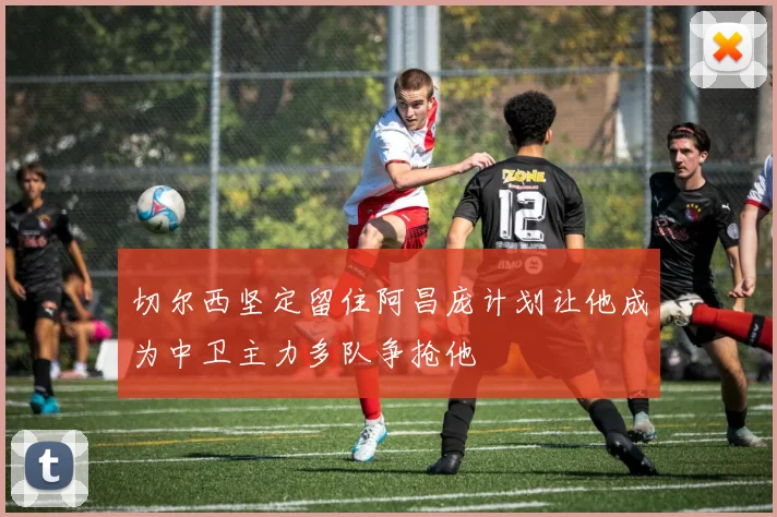 切尔西坚定留住阿昌庞计划让他成为中卫主力多队争抢他